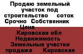 Продаю земельный участок под строительство 11 соток. Срочно! Собственник  › Цена ­ 100 000 - Кировская обл. Недвижимость » Земельные участки продажа   . Кировская обл.